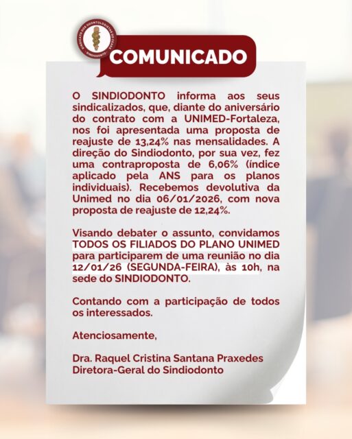 ‼️COMUNICADO‼️

Fortaleza/CE, 07 de janeiro de 2026.

O Sindicato dos Odontologistas do Estado do Ceará - SINDIODONTO informa aos seus sindicalizados, que, diante do aniversário do contrato com a UNIMED-Fortaleza, nos foi apresentada uma proposta de reajuste de 13,24% nas mensalidades. A direção do Sindiodonto, por sua vez, fez uma contraproposta de 6,06% (índice aplicado pela ANS para os planos individuais). _Recebemos devolutiva da Unimed no dia 06/01/2026, com nova proposta de reajuste de 12,24%._

Visando debater o assunto, convidamos *TODOS OS FILIADOS DO PLANO UNIMED* para participarem de uma reunião no dia 12/01/26 (SEGUNDA-FEIRA), às 10h, na sede do SINDIODONTO.

Contando com a participação de todos os interessados.

Atenciosamente,

Dra. Raquel Cristina Santana Praxedes
Diretora-Geral do Sindiodonto