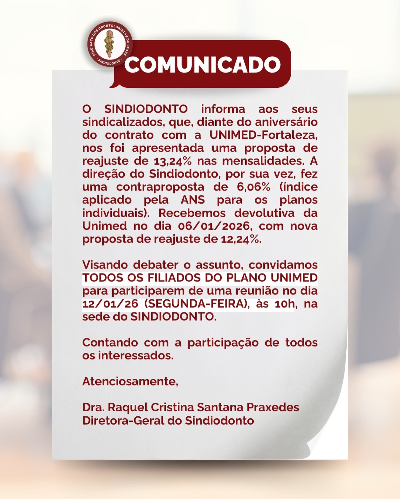 ‼️COMUNICADO‼️

Fortaleza/CE, 07 de janeiro de 2026.

O Sindicato dos Odontologistas do Estado do Ceará - SINDIODONTO informa aos seus sindicalizados, que, diante do aniversário do contrato com a UNIMED-Fortaleza, nos foi apresentada uma proposta de reajuste de 13,24% nas mensalidades. A direção do Sindiodonto, por sua vez, fez uma contraproposta de 6,06% (índice aplicado pela ANS para os planos individuais). _Recebemos devolutiva da Unimed no dia 06/01/2026, com nova proposta de reajuste de 12,24%._

Visando debater o assunto, convidamos *TODOS OS FILIADOS DO PLANO UNIMED* para participarem de uma reunião no dia 12/01/26 (SEGUNDA-FEIRA), às 10h, na sede do SINDIODONTO.

Contando com a participação de todos os interessados.

Atenciosamente,

Dra. Raquel Cristina Santana Praxedes
Diretora-Geral do Sindiodonto